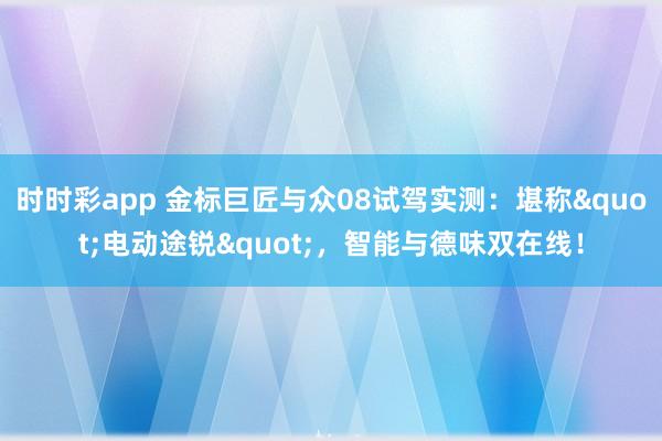 时时彩app 金标巨匠与众08试驾实测：堪称"电动途锐"，智能与德味双在线！