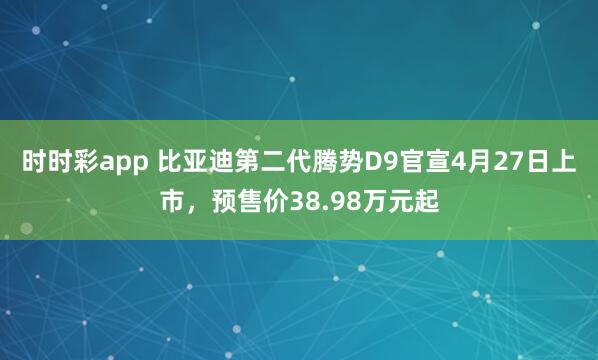 时时彩app 比亚迪第二代腾势D9官宣4月27日上市，预售价38.98万元起