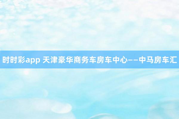 时时彩app 天津豪华商务车房车中心——中马房车汇