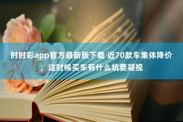 时时彩app官方最新版下载 近70款车集体降价，这时候买车有什么坑要凝视