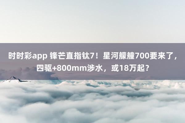 时时彩app 锋芒直指钛7！星河艨艟700要来了，四驱+800mm涉水，或18万起？