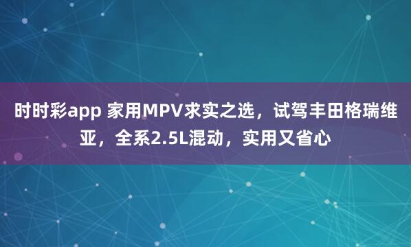 时时彩app 家用MPV求实之选，试驾丰田格瑞维亚，全系2.5L混动，实用又省心