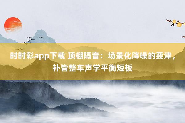 时时彩app下载 顶棚隔音：场景化降噪的要津，补皆整车声学平衡短板
