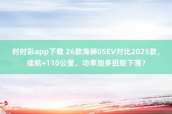 时时彩app下载 26款海狮05EV对比2025款，续航+110公里，功率加多扭矩下落？
