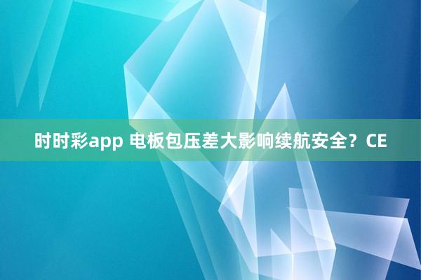 时时彩app 电板包压差大影响续航安全？CE
