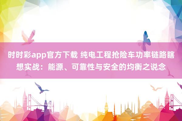 时时彩app官方下载 纯电工程抢险车功率链路瞎想实战：能源、可靠性与安全的均衡之说念