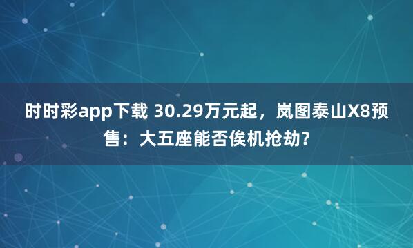 时时彩app下载 30.29万元起，岚图泰山X8预售：大五座能否俟机抢劫？