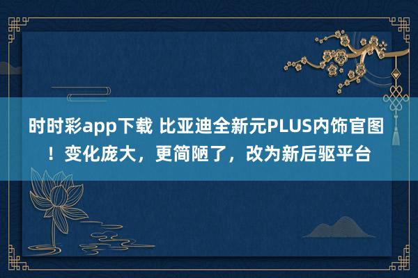 时时彩app下载 比亚迪全新元PLUS内饰官图 ！变化庞大，更简陋了，改为新后驱平台