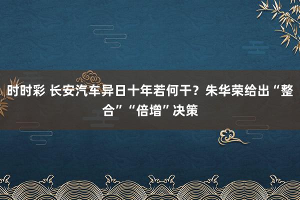 时时彩 长安汽车异日十年若何干？朱华荣给出“整合”“倍增”决策