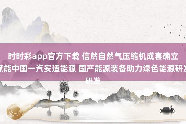 时时彩app官方下载 信然自然气压缩机成套确立赋能中国一汽安适能源 国产能源装备助力绿色能源研发