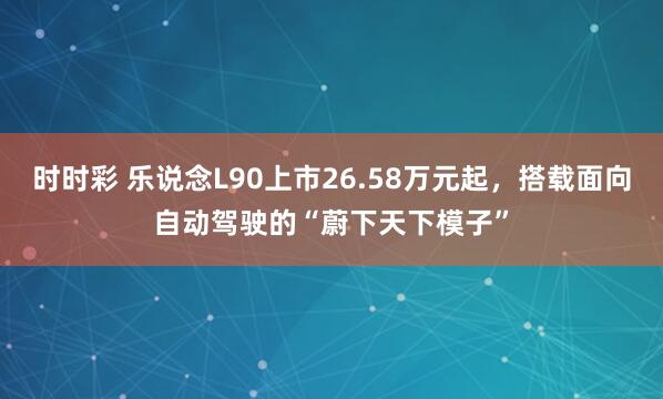 时时彩 乐说念L90上市26.58万元起，搭载面向自动驾驶的“蔚下天下模子”