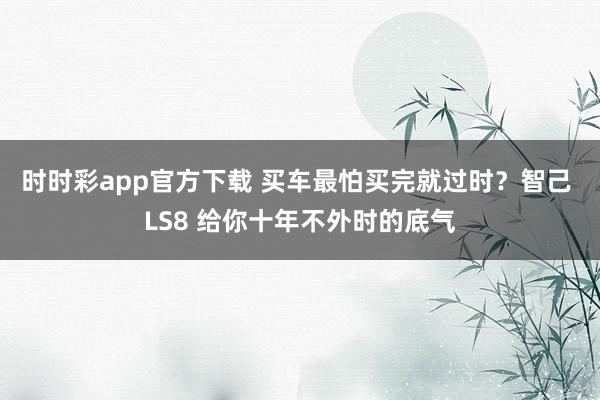 时时彩app官方下载 买车最怕买完就过时？智己 LS8 给你十年不外时的底气