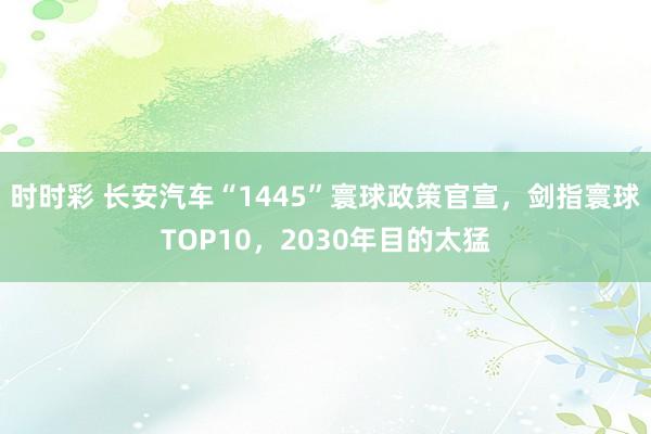 时时彩 长安汽车“1445”寰球政策官宣，剑指寰球TOP10，2030年目的太猛