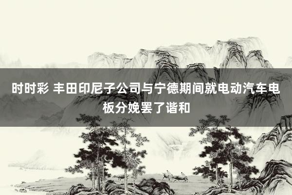 时时彩 丰田印尼子公司与宁德期间就电动汽车电板分娩罢了谐和