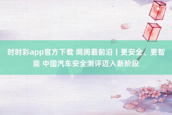 时时彩app官方下载 阛阓最前沿丨更安全、更智能 中国汽车安全测评迈入新阶段