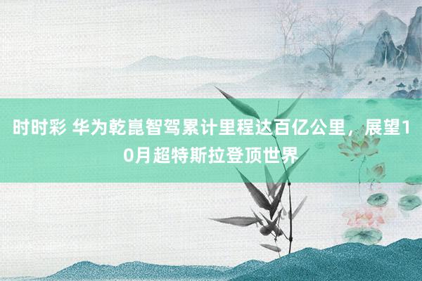 时时彩 华为乾崑智驾累计里程达百亿公里，展望10月超特斯拉登顶世界