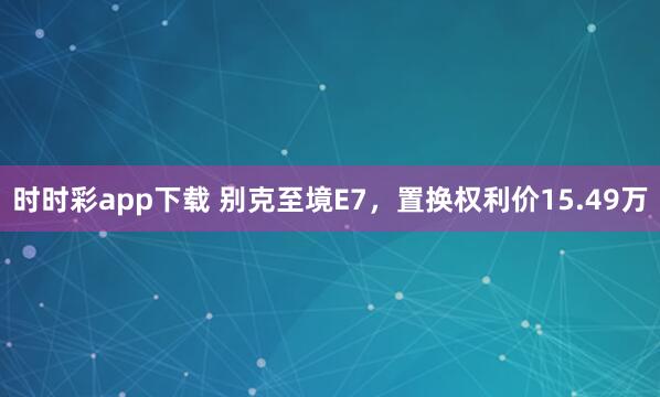 时时彩app下载 别克至境E7，置换权利价15.49万