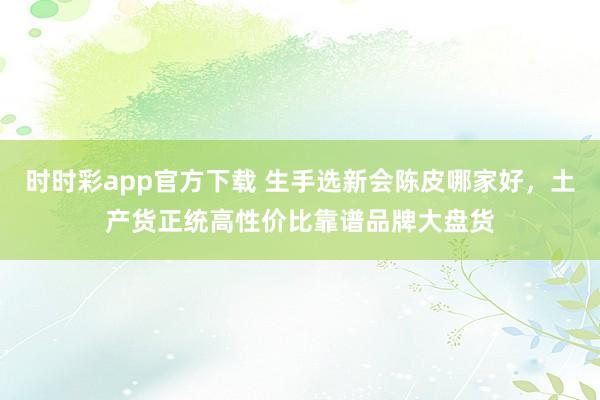 时时彩app官方下载 生手选新会陈皮哪家好，土产货正统高性价比靠谱品牌大盘货