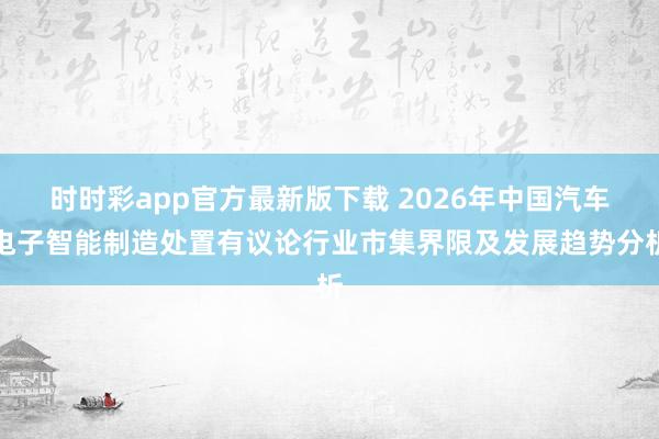时时彩app官方最新版下载 2026年中国汽车电子智能制造处置有议论行业市集界限及发展趋势分析