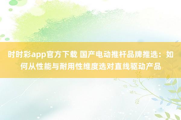 时时彩app官方下载 国产电动推杆品牌推选：如何从性能与耐用性维度选对直线驱动产品