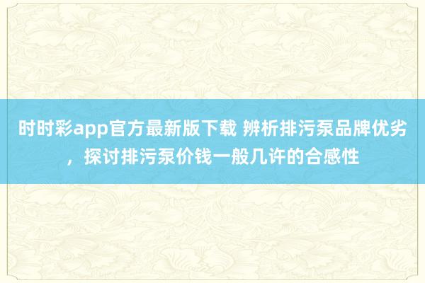 时时彩app官方最新版下载 辨析排污泵品牌优劣，探讨排污泵价钱一般几许的合感性