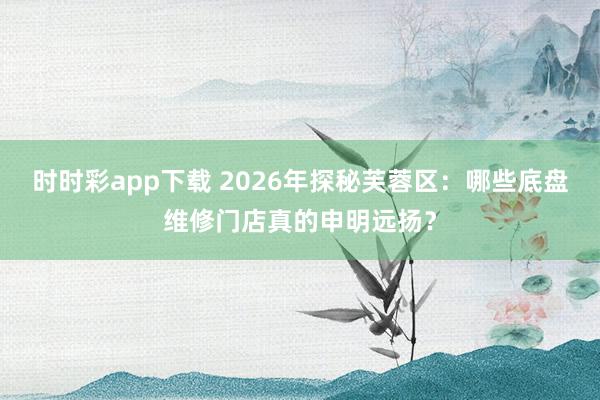 时时彩app下载 2026年探秘芙蓉区：哪些底盘维修门店真的申明远扬？
