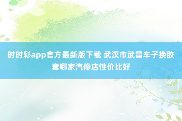 时时彩app官方最新版下载 武汉市武昌车子换胶套哪家汽修店性价比好