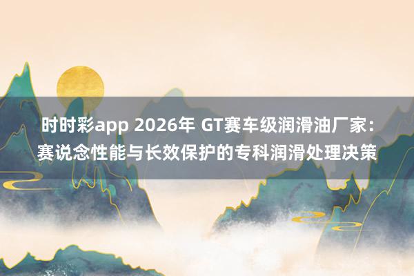 时时彩app 2026年 GT赛车级润滑油厂家：赛说念性能与长效保护的专科润滑处理决策