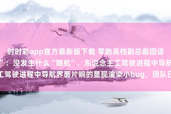 时时彩app官方最新版下载 零跑高档副总裁回话“零跑汽车直播发生随机”：没发生什么“随机”，东说念主工驾驶进程中导航界面片晌的显现渲染小bug，团队已快速斥地
