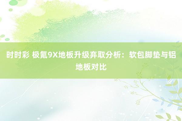 时时彩 极氪9X地板升级弃取分析：软包脚垫与铝地板对比