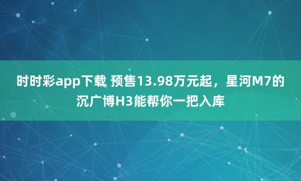 时时彩app下载 预售13.98万元起，星河M7的沉广博H3能帮你一把入库