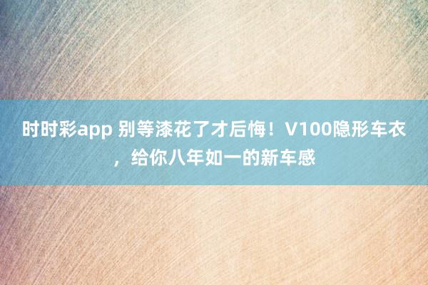 时时彩app 别等漆花了才后悔！V100隐形车衣，给你八年如一的新车感