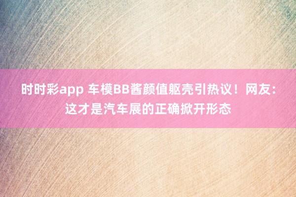 时时彩app 车模BB酱颜值躯壳引热议！网友：这才是汽车展的正确掀开形态