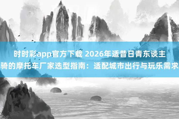 时时彩app官方下载 2026年适昔日青东谈主骑的摩托车厂家选型指南：适配城市出行与玩乐需求