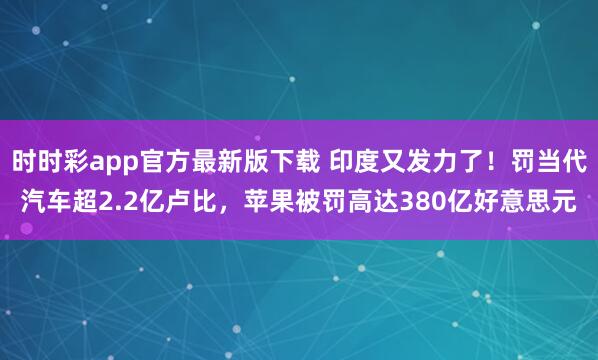 时时彩app官方最新版下载 印度又发力了！罚当代汽车超2.2亿卢比，苹果被罚高达380亿好意思元