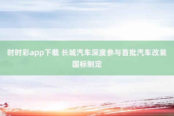 时时彩app下载 长城汽车深度参与首批汽车改装国标制定