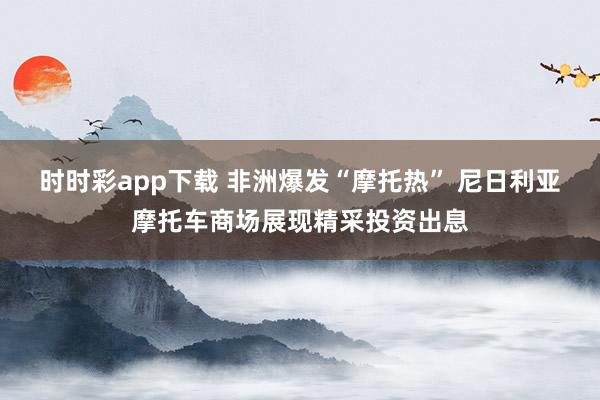 时时彩app下载 非洲爆发“摩托热” 尼日利亚摩托车商场展现精采投资出息