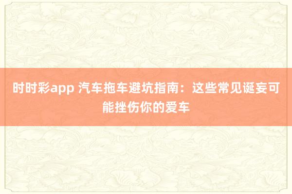 时时彩app 汽车拖车避坑指南：这些常见诞妄可能挫伤你的爱车