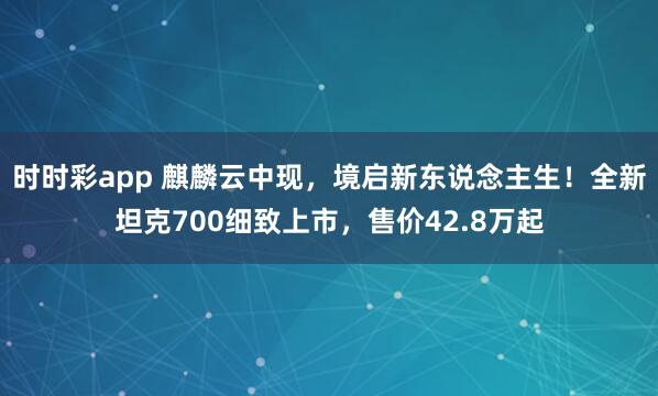 时时彩app 麒麟云中现，境启新东说念主生！全新坦克700细致上市，售价42.8万起