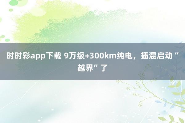 时时彩app下载 9万级+300km纯电，插混启动“越界”了