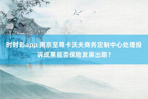 时时彩app 南京至尊卡沃夫商务定制中心处理投诉成果能否保险发展出路？