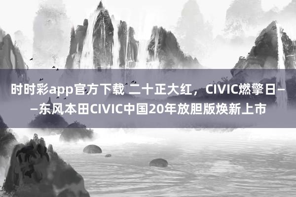 时时彩app官方下载 二十正大红，CIVIC燃擎日——东风本田CIVIC中国20年放胆版焕新上市