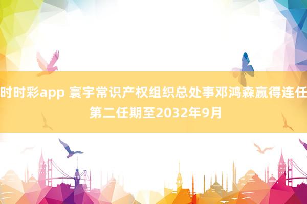 时时彩app 寰宇常识产权组织总处事邓鸿森赢得连任 第二任期至2032年9月