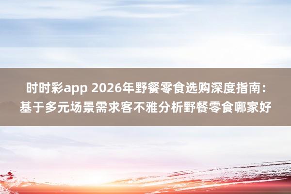 时时彩app 2026年野餐零食选购深度指南：基于多元场景需求客不雅分析野餐零食哪家好