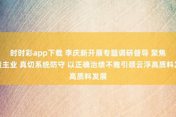 时时彩app下载 李庆新开展专题调研督导 聚焦主责主业 真切系统防守 以正确治绩不雅引颈云浮高质料发展