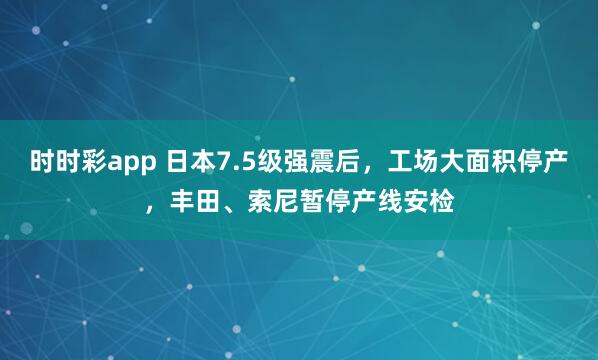 时时彩app 日本7.5级强震后，工场大面积停产，丰田、索尼暂停产线安检