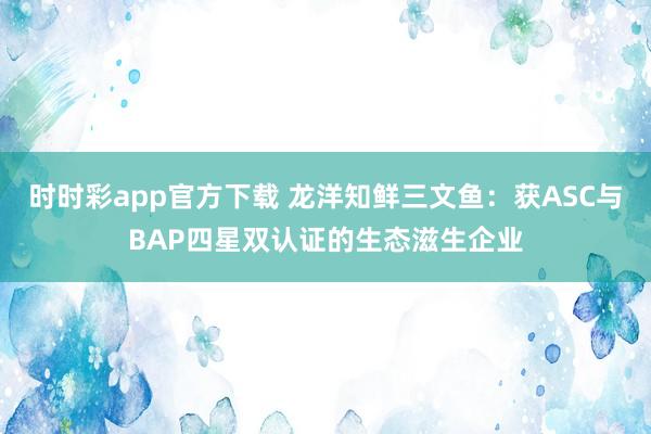 时时彩app官方下载 龙洋知鲜三文鱼：获ASC与BAP四星双认证的生态滋生企业