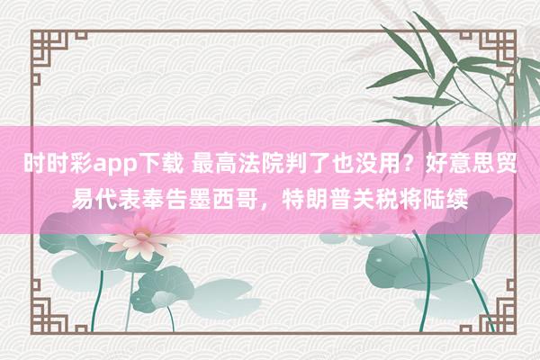 时时彩app下载 最高法院判了也没用？好意思贸易代表奉告墨西哥，特朗普关税将陆续