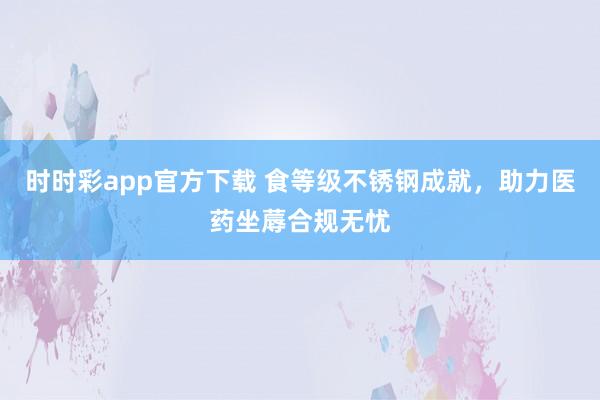 时时彩app官方下载 食等级不锈钢成就，助力医药坐蓐合规无忧