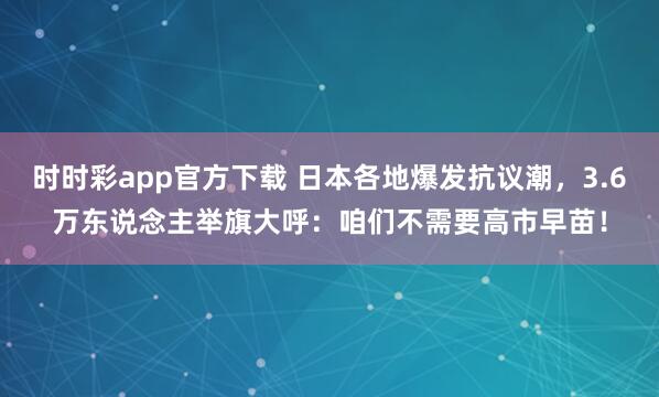 时时彩app官方下载 日本各地爆发抗议潮，3.6万东说念主举旗大呼：咱们不需要高市早苗！